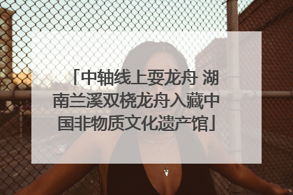 中轴线上耍龙舟 湖南兰溪双桡龙舟入藏中国非物质文化遗产馆