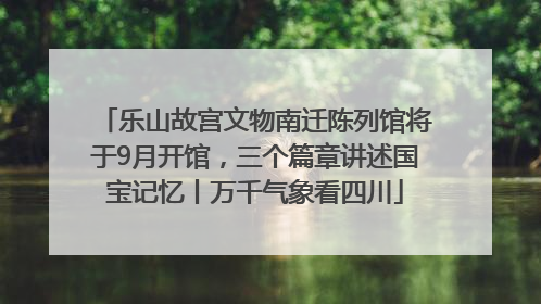乐山故宫文物南迁陈列馆将于9月开馆，三个篇章讲述国宝记忆丨万千气象看四川