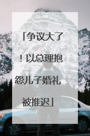 争议大了！以总理抱怨儿子婚礼被推迟