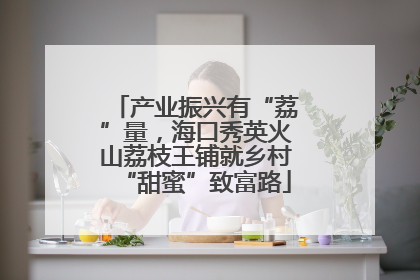 产业振兴有“荔”量，海口秀英火山荔枝王铺就乡村“甜蜜”致富路