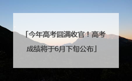 今年高考圆满收官！高考成绩将于6月下旬公布