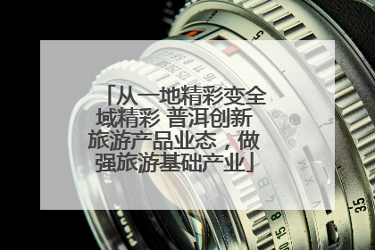 从一地精彩变全域精彩 普洱创新旅游产品业态，做强旅游基础产业