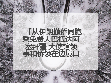 从伊朗撤侨同胞乘免费大巴抵达阿塞拜疆 大使馆领事和侨领在边境口岸迎接