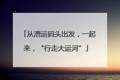从漕运码头出发，一起来，“行走大运河”