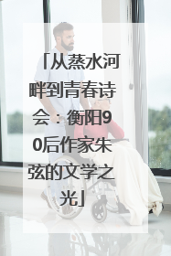 从蒸水河畔到青春诗会：衡阳90后作家朱弦的文学之光