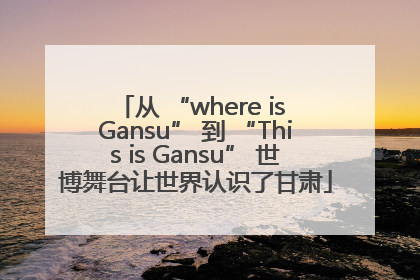 从 “where is Gansu” 到 “This is Gansu” 世博舞台让世界认识了甘肃