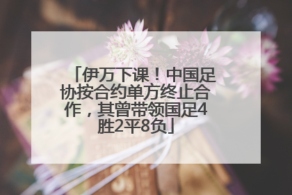 伊万下课！中国足协按合约单方终止合作，其曾带领国足4胜2平8负