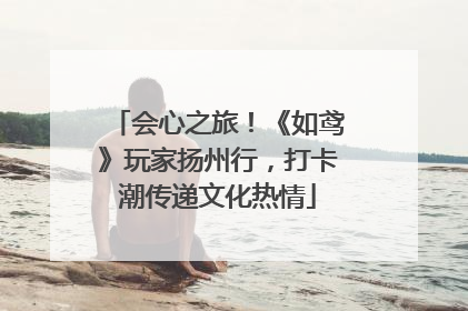 会心之旅！《如鸢》玩家扬州行，打卡潮传递文化热情