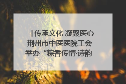 传承文化 凝聚医心 荆州市中医医院工会举办“粽香传情·诗韵端午”系列活动