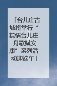 台儿庄古城将举行“粽情台儿庄 舟歌赋安康”系列活动迎端午