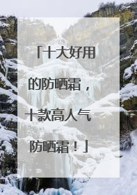 十大好用的防晒霜，十款高人气防晒霜！