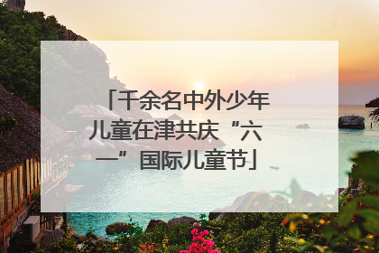 千余名中外少年儿童在津共庆“六一”国际儿童节