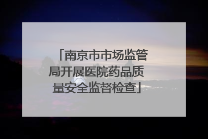 南京市市场监管局开展医院药品质量安全监督检查