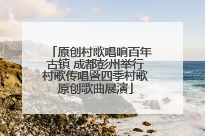 原创村歌唱响百年古镇 成都彭州举行村歌传唱暨四季村歌原创歌曲展演