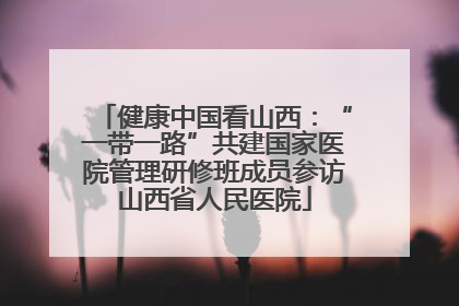 健康中国看山西：“一带一路”共建国家医院管理研修班成员参访山西省人民医院