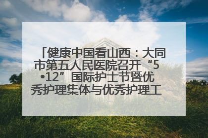 健康中国看山西：大同市第五人民医院召开“5•12”国际护士节暨优秀护理集体与优秀护理工作者表彰大会