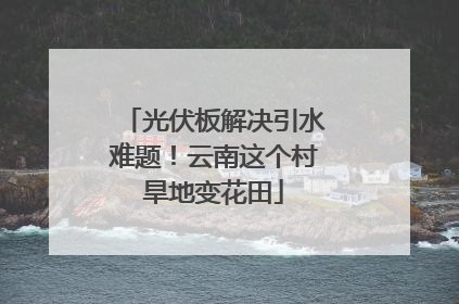 光伏板解决引水难题！云南这个村旱地变花田