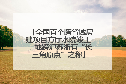 全国首个跨省域房建项目方厅水院竣工，地跨沪苏浙有“长三角原点”之称