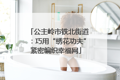 公主岭市铁北街道：巧用“绣花功夫”紧密编织幸福网
