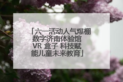 六一活动人气爆棚 数字济南体验馆 VR 盒子 科技赋能儿童未来教育