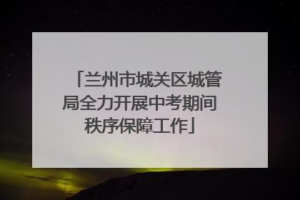 兰州市城关区城管局全力开展中考期间秩序保障工作