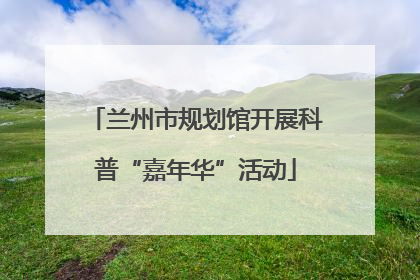 兰州市规划馆开展科普“嘉年华”活动