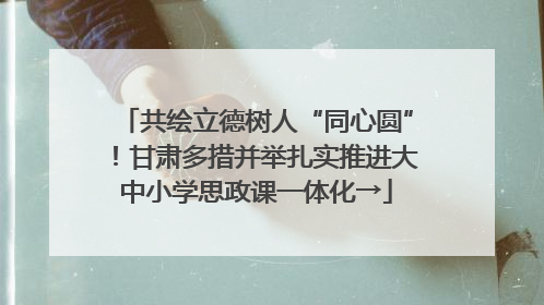 共绘立德树人“同心圆”！甘肃多措并举扎实推进大中小学思政课一体化→