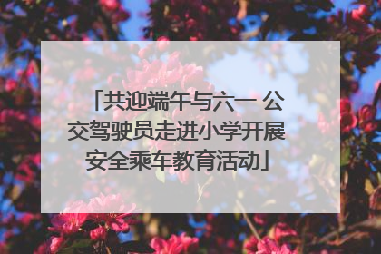 共迎端午与六一 公交驾驶员走进小学开展安全乘车教育活动
