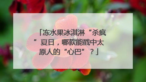 冻水果冰淇淋“杀疯”夏日，哪款能戳中太原人的“心巴”？