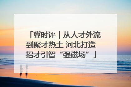 冀时评｜从人才外流到聚才热土 河北打造招才引智“强磁场”
