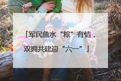 军民鱼水“粽”有情，双拥共建迎“六一”