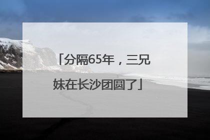 分隔65年，三兄妹在长沙团圆了