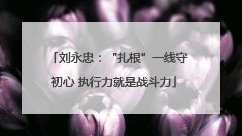 刘永忠：“扎根”一线守初心 执行力就是战斗力