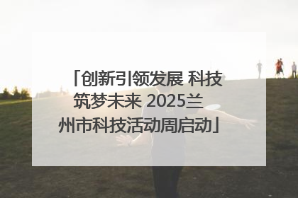 创新引领发展 科技筑梦未来 2025兰州市科技活动周启动