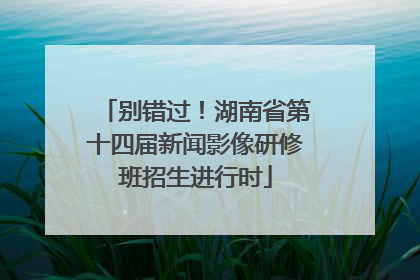 别错过！湖南省第十四届新闻影像研修班招生进行时