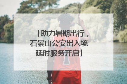 助力暑期出行，石景山公安出入境延时服务开启