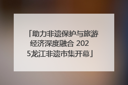 助力非遗保护与旅游经济深度融合 2025龙江非遗市集开幕