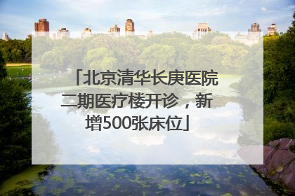 北京清华长庚医院二期医疗楼开诊，新增500张床位