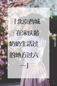 北京西城：在宋庆龄奶奶生活过的地方过六一