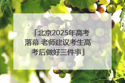 北京2025年高考落幕 老师建议考生高考后做好三件事