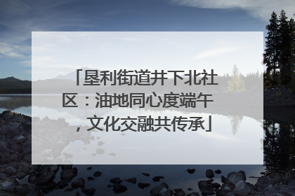 垦利街道井下北社区：油地同心度端午，文化交融共传承