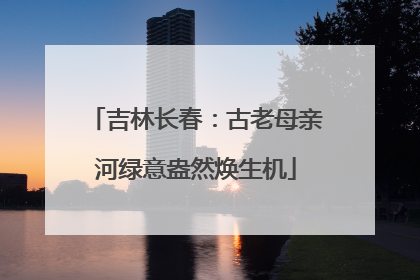 吉林长春：古老母亲河绿意盎然焕生机