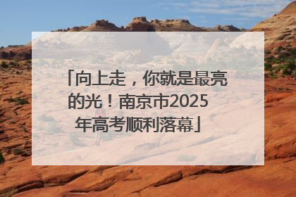 向上走，你就是最亮的光！南京市2025年高考顺利落幕