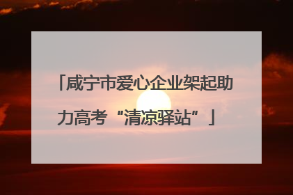 咸宁市爱心企业架起助力高考“清凉驿站”