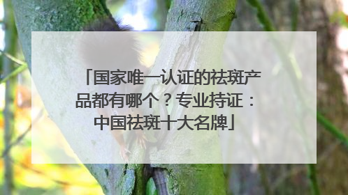 国家唯一认证的祛斑产品都有哪个？专业持证：中国祛斑十大名牌