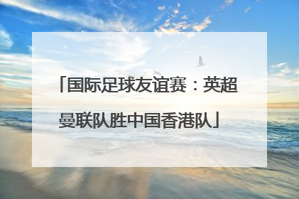 国际足球友谊赛：英超曼联队胜中国香港队