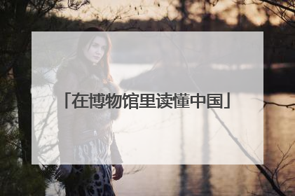 在博物馆里读懂中国