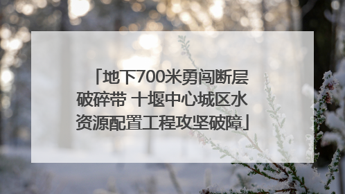地下700米勇闯断层破碎带 十堰中心城区水资源配置工程攻坚破障