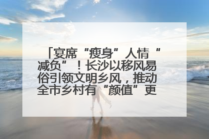 宴席“瘦身”人情“减负”！长沙以移风易俗引领文明乡风，推动全市乡村有“颜值”更显“气质”