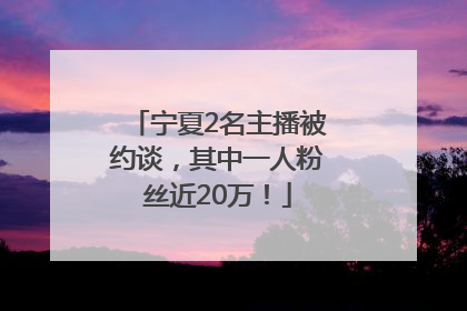宁夏2名主播被约谈，其中一人粉丝近20万！
